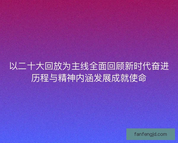 以二十大回放为主线全面回顾新时代奋进历程与精神内涵发展成就使命